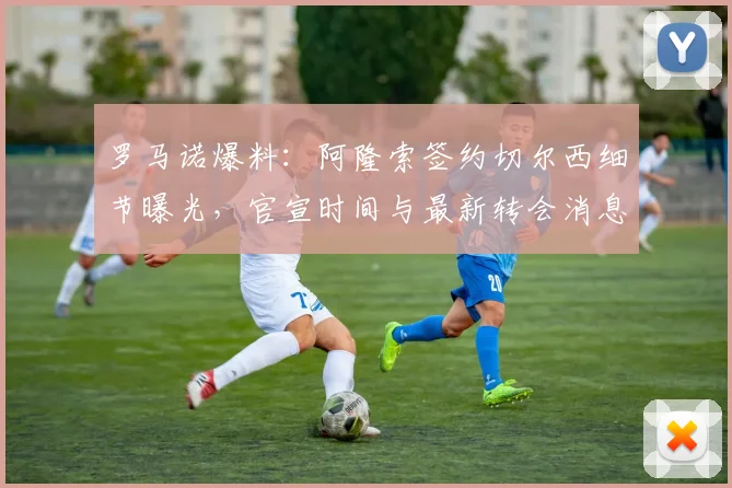 罗马诺爆料：阿隆索签约切尔西细节曝光，官宣时间与最新转会消息解析