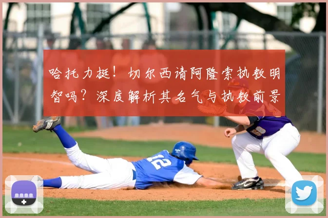 哈托力挺！切尔西请阿隆索执教明智吗？深度解析其名气与执教前景