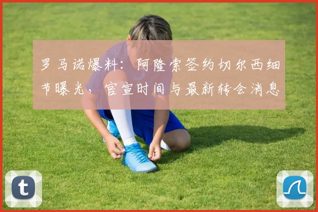 罗马诺爆料:阿隆索签约切尔西细节曝光,官宣时间与最新转会消息解析