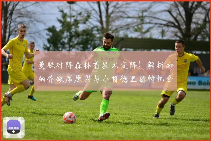 曼联对阵森林首发大变阵！解析加纳乔缺席原因与小将德里赫特机会