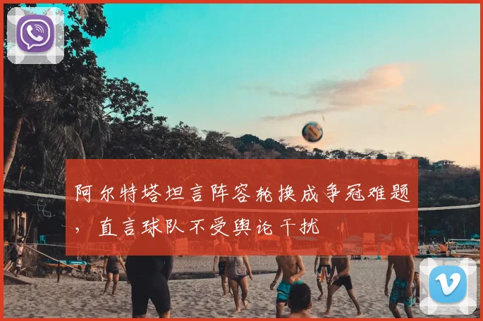 阿尔特塔坦言阵容轮换成争冠难题，直言球队不受舆论干扰