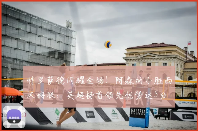 特罗萨德闪耀全场!阿森纳小胜西汉姆联,英超榜首领先优势达5分
