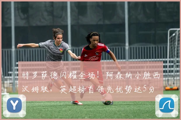 特罗萨德闪耀全场！阿森纳小胜西汉姆联，英超榜首领先优势达5分